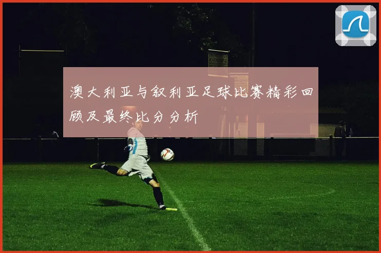 澳大利亚与叙利亚足球比赛精彩回顾及最终比分分析