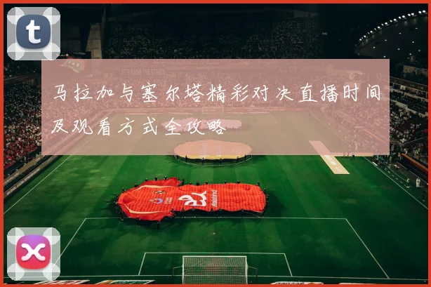 马拉加与塞尔塔精彩对决直播时间及观看方式全攻略