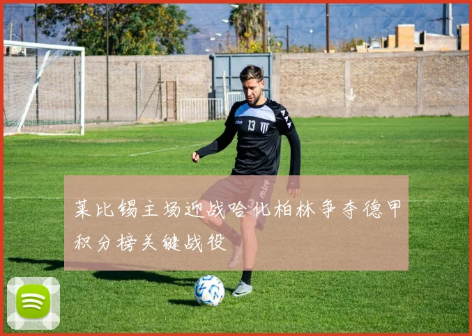 莱比锡主场迎战哈化柏林争夺德甲积分榜关键战役
