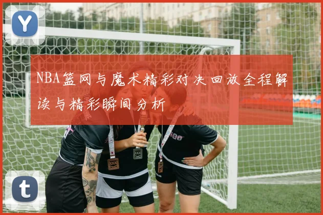 NBA篮网与魔术精彩对决回放全程解读与精彩瞬间分析
