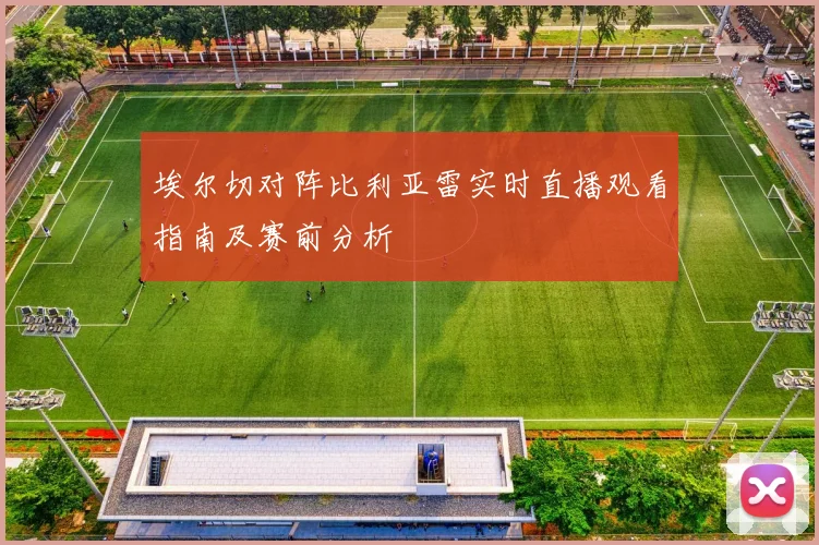 埃尔切对阵比利亚雷实时直播观看指南及赛前分析