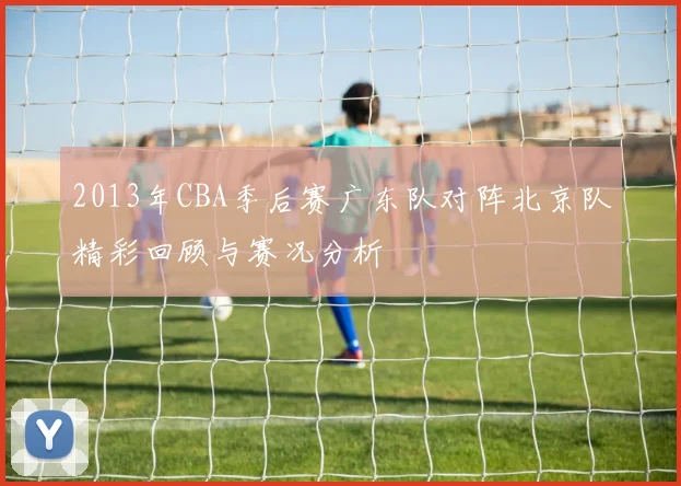 2013年CBA季后赛广东队对阵北京队精彩回顾与赛况分析