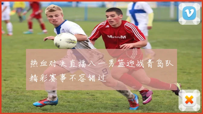 热血对决直播八一男篮迎战青岛队精彩赛事不容错过