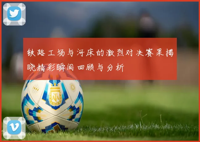 铁路工场与河床的激烈对决赛果揭晓精彩瞬间回顾与分析