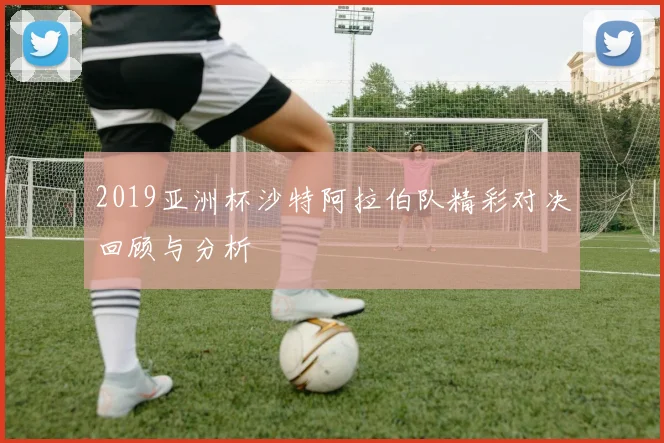 2019亚洲杯沙特阿拉伯队精彩对决回顾与分析