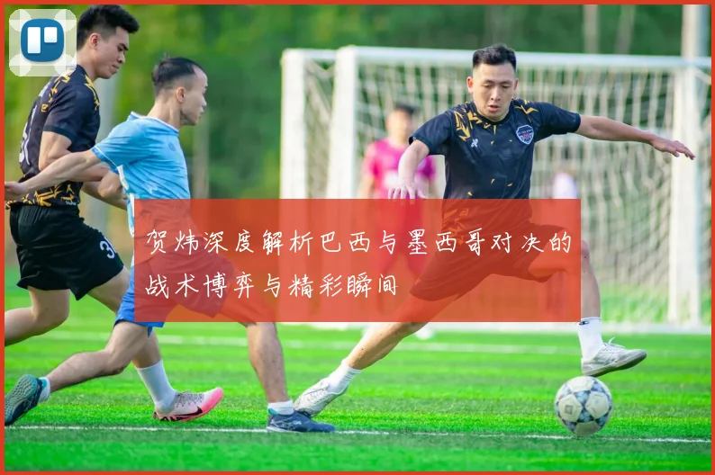 贺炜深度解析巴西与墨西哥对决的战术博弈与精彩瞬间