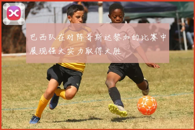 巴西队在对阵哥斯达黎加的比赛中展现强大实力取得大胜