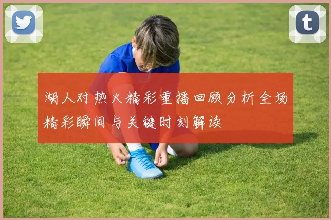 湖人对热火精彩重播回顾分析全场精彩瞬间与关键时刻解读