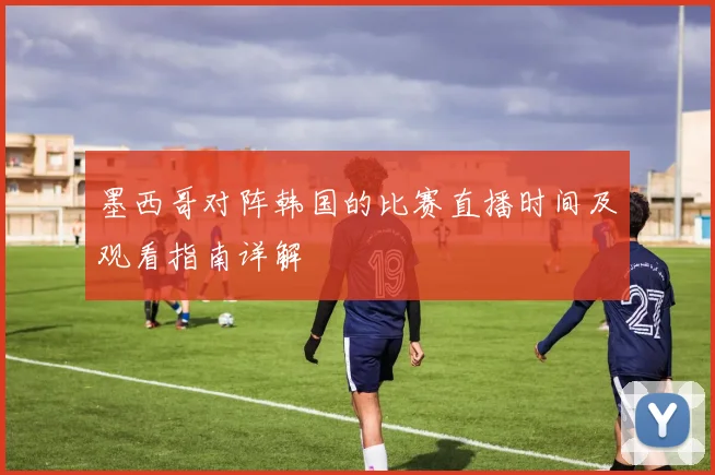 墨西哥对阵韩国的比赛直播时间及观看指南详解