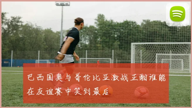 巴西国奥与哥伦比亚激战正酣谁能在友谊赛中笑到最后